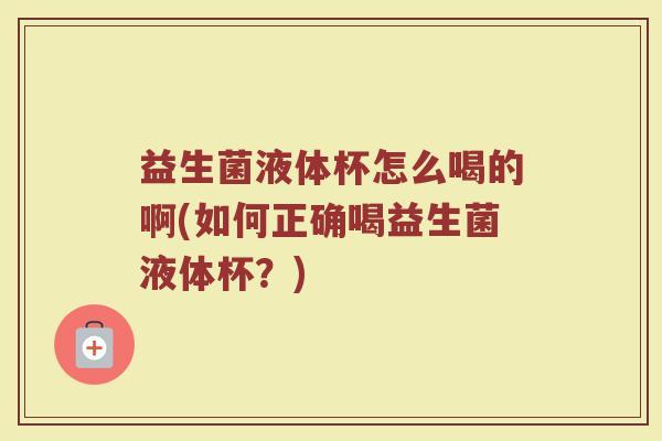 益生菌液体杯怎么喝的啊(如何正确喝益生菌液体杯？)