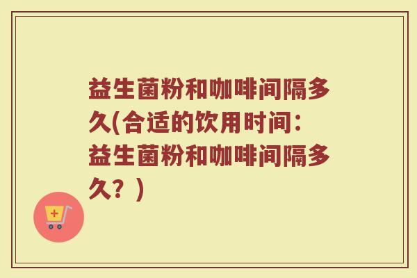 益生菌粉和咖啡间隔多久(合适的饮用时间:益生菌粉和咖啡间隔多久?) 益生菌粉和咖啡间隔多久(合适的饮用时间:益生菌粉和咖啡间隔多久?)