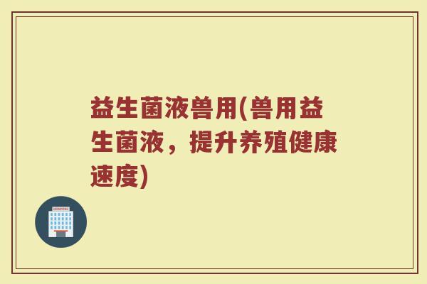 益生菌液兽用(兽用益生菌液，提升养殖健康速度)
