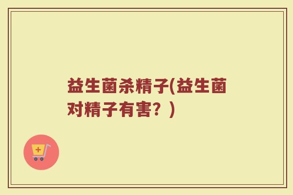 益生菌杀精子(益生菌对精子有害?)