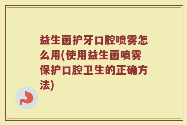 益生菌护牙口腔喷雾怎么用(使用益生菌喷雾保护口腔卫生的正确方法)