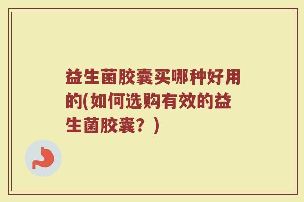 益生菌胶囊买哪种好用的(如何选购有效的益生菌胶囊?)