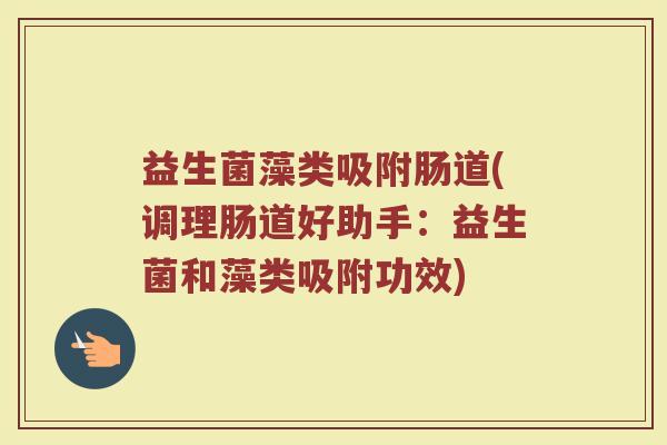 益生菌藻类吸附肠道(调理肠道好助手:益生菌和藻类吸附功效)
