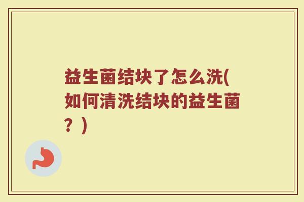益生菌结块了怎么洗(如何清洗结块的益生菌？)