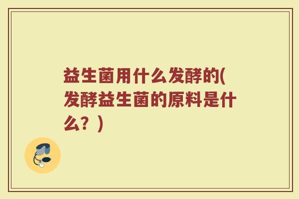 益生菌用什么发酵的(发酵益生菌的原料是什么？)