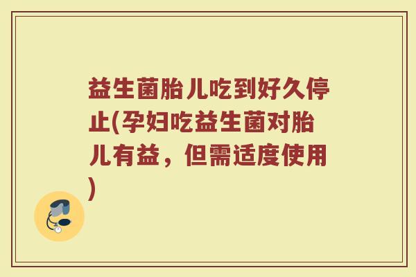 益生菌胎儿吃到好久停止(孕妇吃益生菌对胎儿有益，但需适度使用)