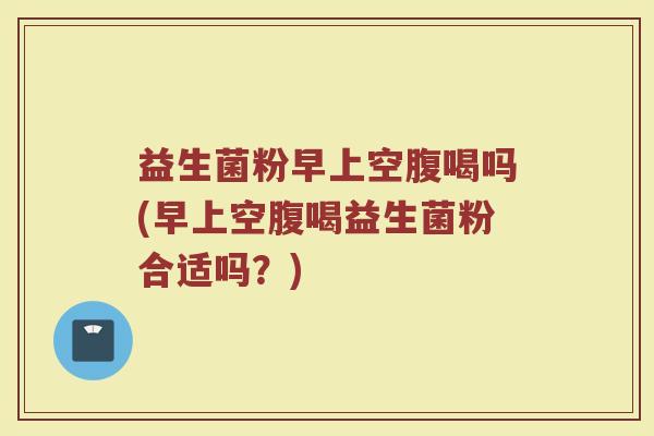 益生菌粉早上空腹喝吗(早上空腹喝益生菌粉合适吗？)