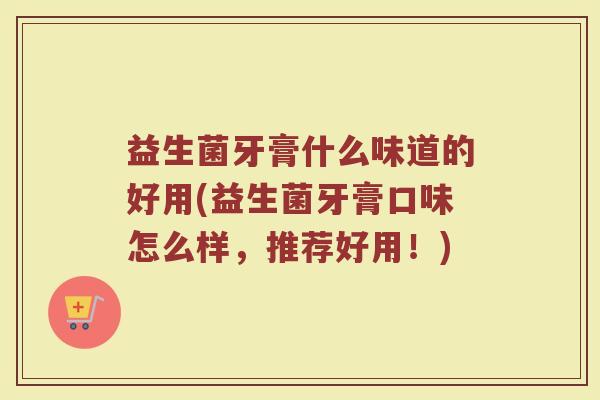 益生菌牙膏什么味道的好用(益生菌牙膏口味怎么样，推荐好用！)