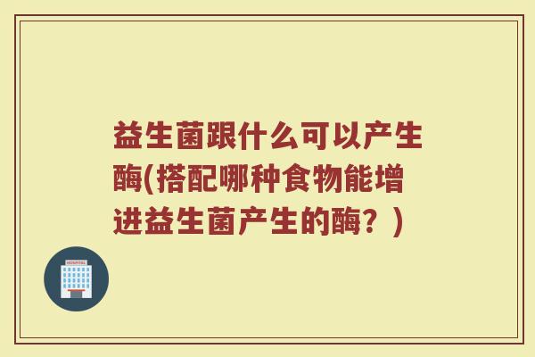 益生菌跟什么可以产生酶(搭配哪种食物能增进益生菌产生的酶？)
