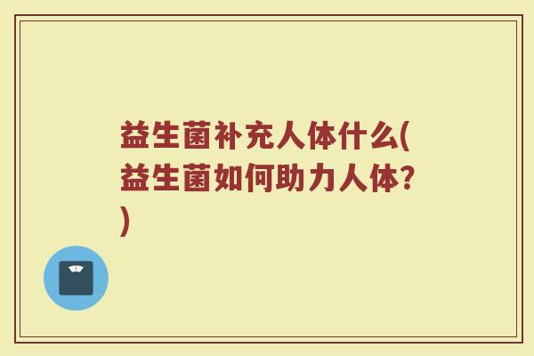 益生菌补充人体什么(益生菌如何助力人体？)