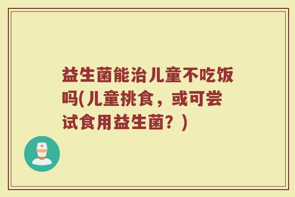益生菌能治儿童不吃饭吗(儿童挑食，或可尝试食用益生菌？)