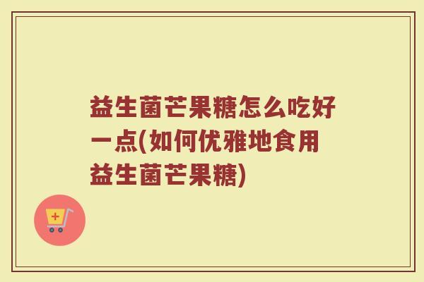益生菌芒果糖怎么吃好一点(如何优雅地食用益生菌芒果糖)