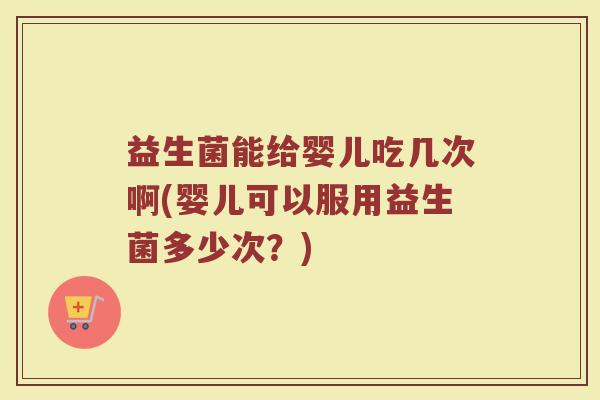 益生菌能给婴儿吃几次啊(婴儿可以服用益生菌多少次？)