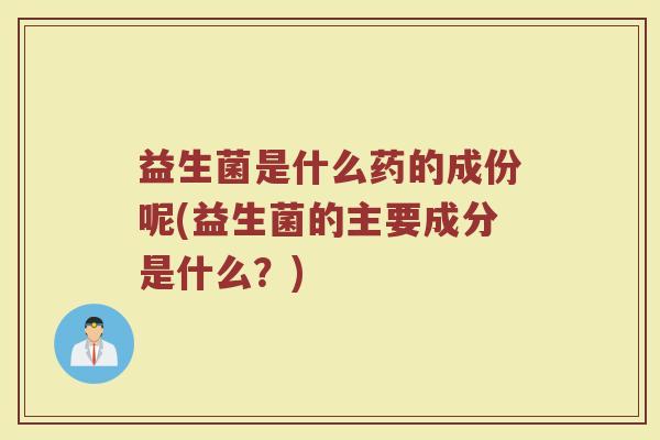 益生菌是什么药的成份呢(益生菌的主要成分是什么？)