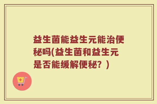 益生菌能益生元能治便秘吗(益生菌和益生元是否能缓解便秘？)