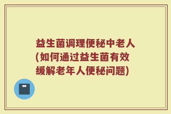益生菌调理便秘中老人(如何通过益生菌有效缓解老年人便秘问题)