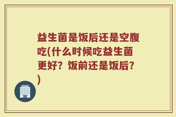 益生菌是饭后还是空腹吃(什么时候吃益生菌更好？饭前还是饭后？)
