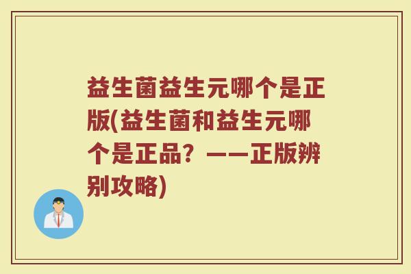 益生菌益生元哪个是正版(益生菌和益生元哪个是正品？——正版辨别攻略)