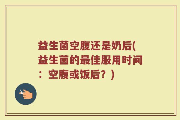 益生菌空腹还是奶后(益生菌的最佳服用时间：空腹或饭后？)
