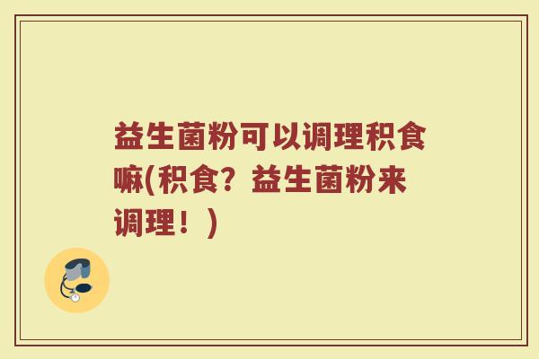 益生菌粉可以调理积食嘛(积食？益生菌粉来调理！)