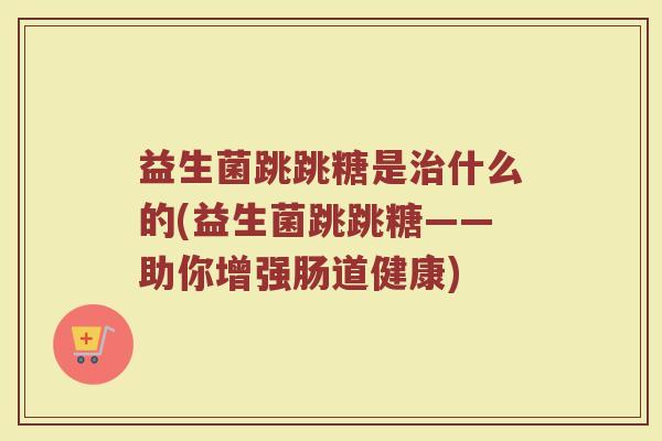 益生菌跳跳糖是治什么的(益生菌跳跳糖——助你增强肠道健康)