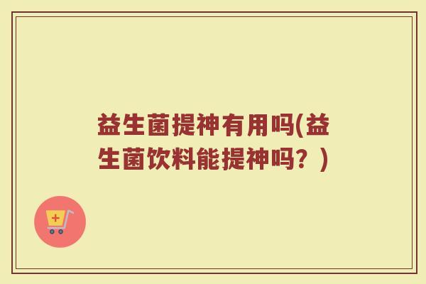 益生菌提神有用吗(益生菌饮料能提神吗？)