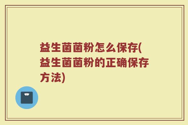 益生菌菌粉怎么保存(益生菌菌粉的正确保存方法)
