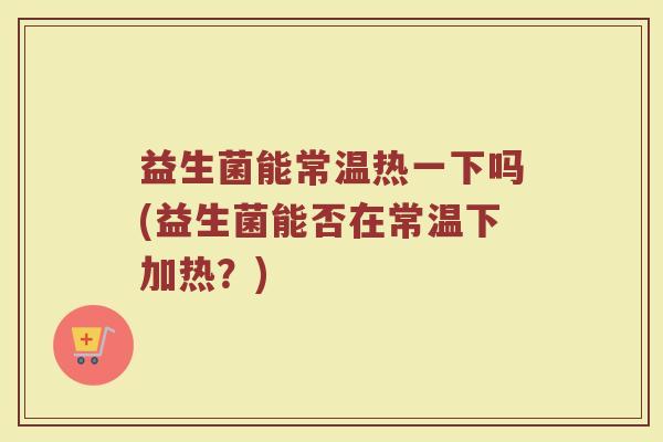 益生菌能常温热一下吗(益生菌能否在常温下加热？)