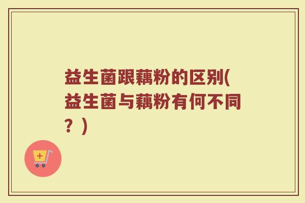 益生菌跟藕粉的区别(益生菌与藕粉有何不同？)