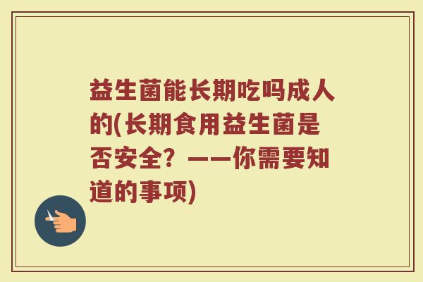 益生菌能长期吃吗成人的(长期食用益生菌是否安全？——你需要知道的事项)