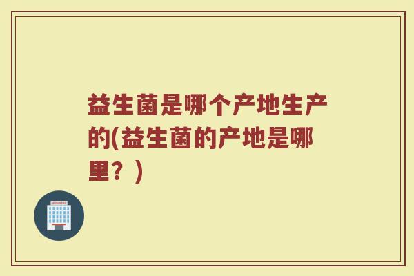 益生菌是哪个产地生产的(益生菌的产地是哪里？)