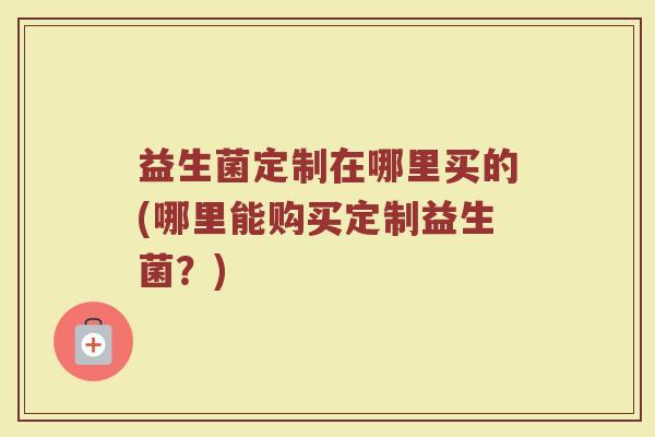 益生菌定制在哪里买的(哪里能购买定制益生菌？)