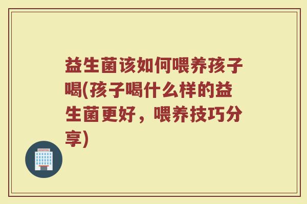 益生菌该如何喂养孩子喝(孩子喝什么样的益生菌更好，喂养技巧分享)