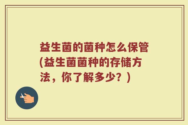 益生菌的菌种怎么保管(益生菌菌种的存储方法，你了解多少？)