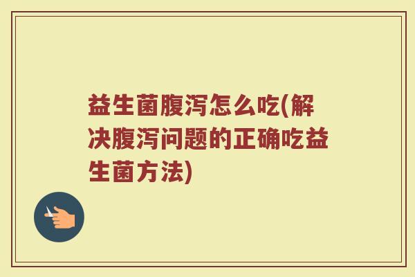 益生菌腹泻怎么吃(解决腹泻问题的正确吃益生菌方法)