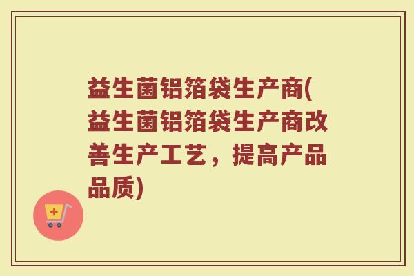 益生菌铝箔袋生产商(益生菌铝箔袋生产商改善生产工艺,提高产品品质) 益生菌铝箔袋生产商(益生菌铝箔袋生产商改善生产工艺,提高产品品质)