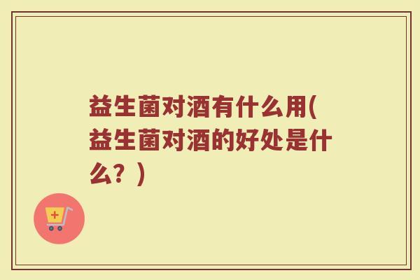 益生菌对酒有什么用(益生菌对酒的好处是什么？)