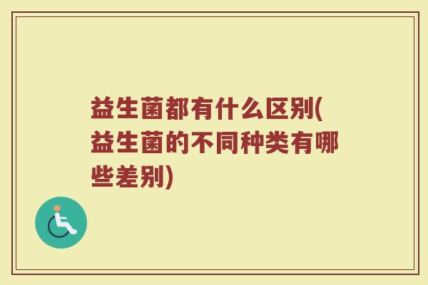 益生菌都有什么区别(益生菌的不同种类有哪些差别)