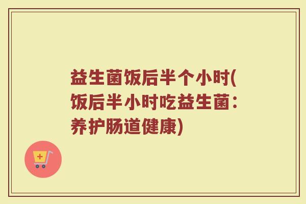 益生菌饭后半个小时(饭后半小时吃益生菌：养护肠道健康)