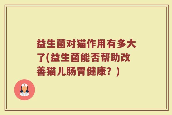 益生菌对猫作用有多大了(益生菌能否帮助改善猫儿肠胃健康？)