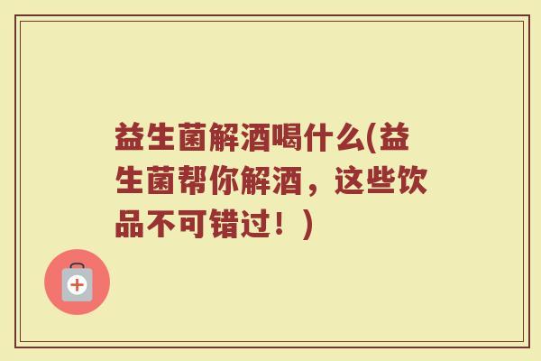 益生菌解酒喝什么(益生菌帮你解酒，这些饮品不可错过！)