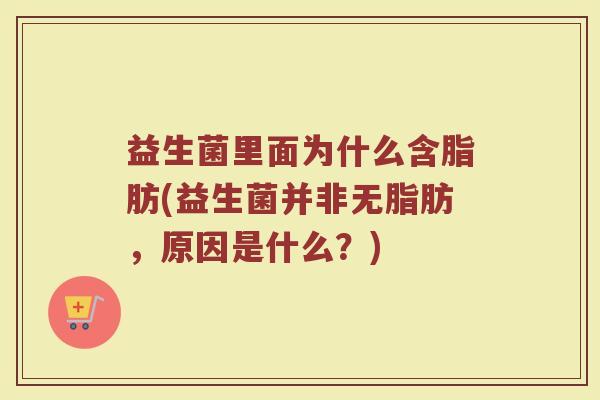 益生菌里面为什么含脂肪(益生菌并非无脂肪，原因是什么？)