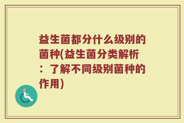 益生菌都分什么级别的菌种(益生菌分类解析：了解不同级别菌种的作用)
