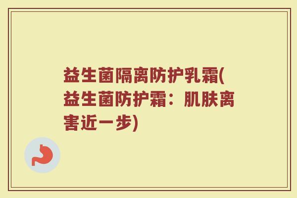 益生菌隔离防护乳霜(益生菌防护霜：肌肤离害近一步)