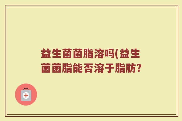 益生菌菌脂溶吗(益生菌菌脂能否溶于脂肪？