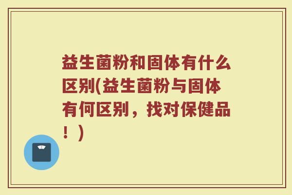 益生菌粉和固体有什么区别(益生菌粉与固体有何区别，找对保健品！)