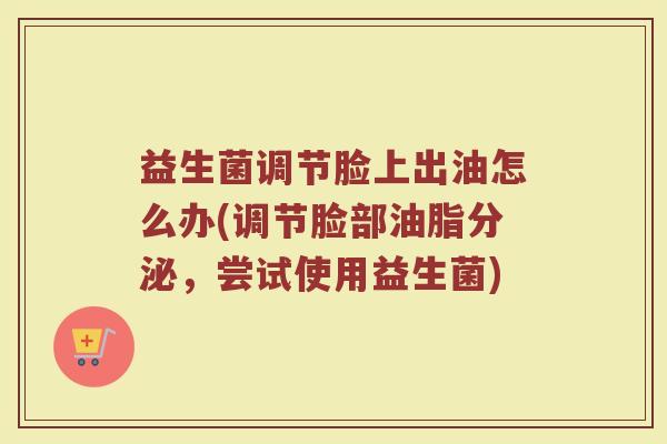 益生菌调节脸上出油怎么办(调节脸部油脂分泌，尝试使用益生菌)