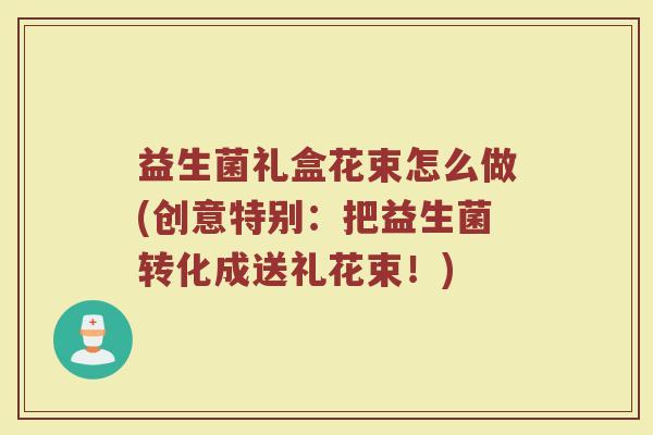 益生菌礼盒花束怎么做(创意特别：把益生菌转化成送礼花束！)