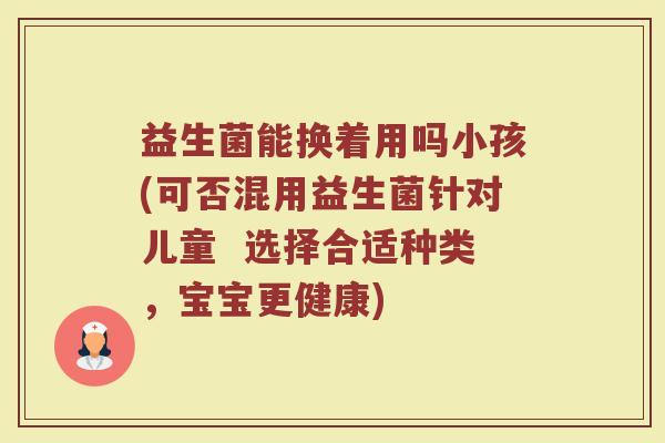 益生菌能换着用吗小孩(可否混用益生菌针对儿童  选择合适种类，宝宝更健康)