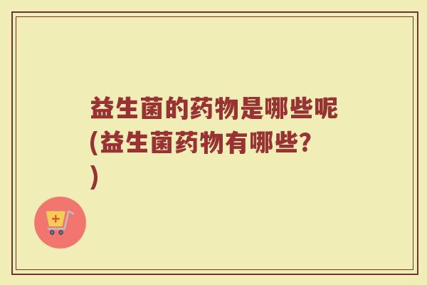 益生菌的药物是哪些呢(益生菌药物有哪些？)